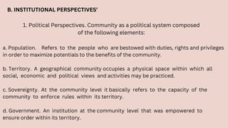B. INSTITUTIONAL PERSPECTIVES’
1. Political Perspectives. Community as a political system composed
of the following elements:
a. Population. Refers to the people who are bestowed with duties, rights and privileges
in order to maximize potentials to the benefits of the community.
b. Territory. A geographical community occupies a physical space within which all
social, economic and political views and activities may be practiced.
c. Sovereignty. At the community level it basically refers to the capacity of the
community to enforce rules within its territory.
d. Government. An institution at the community level that was empowered to
ensure order within its territory.
 