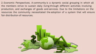 2. Economic Perspectives. A community is a dynamic social grouping in which all
the members strive to sustain daily living through different activities involving
production, and exchanges of goods and services. Due to the limitations on the
resources the community necessitated the adoption of a system that will ensure
fair distribution of resources.
 