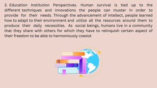 3. Education Institution Perspectives. Human survival is tied up to the
different techniques and innovations the people can muster in order to
provide for their needs. Through the advancement of intellect, people learned
how to adapt to their environment and utilize all the resources around them to
produce their daily necessities. As social beings, humans live in a community
that they share with others for which they have to relinquish certain aspect of
their freedom to be able to harmoniously coexist
 