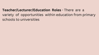Teacher/Lecturer/Education Roles - There are a
variety of opportunities within education from primary
schools to universities
 
