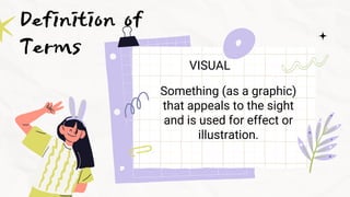 Definition of
Terms VISUAL
Something (as a graphic)
that appeals to the sight
and is used for effect or
illustration.
 