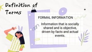 Definition of
Terms
FORMAL INFORMATION
Information that is socially
shared and is objective,
driven by facts and actual
ev...