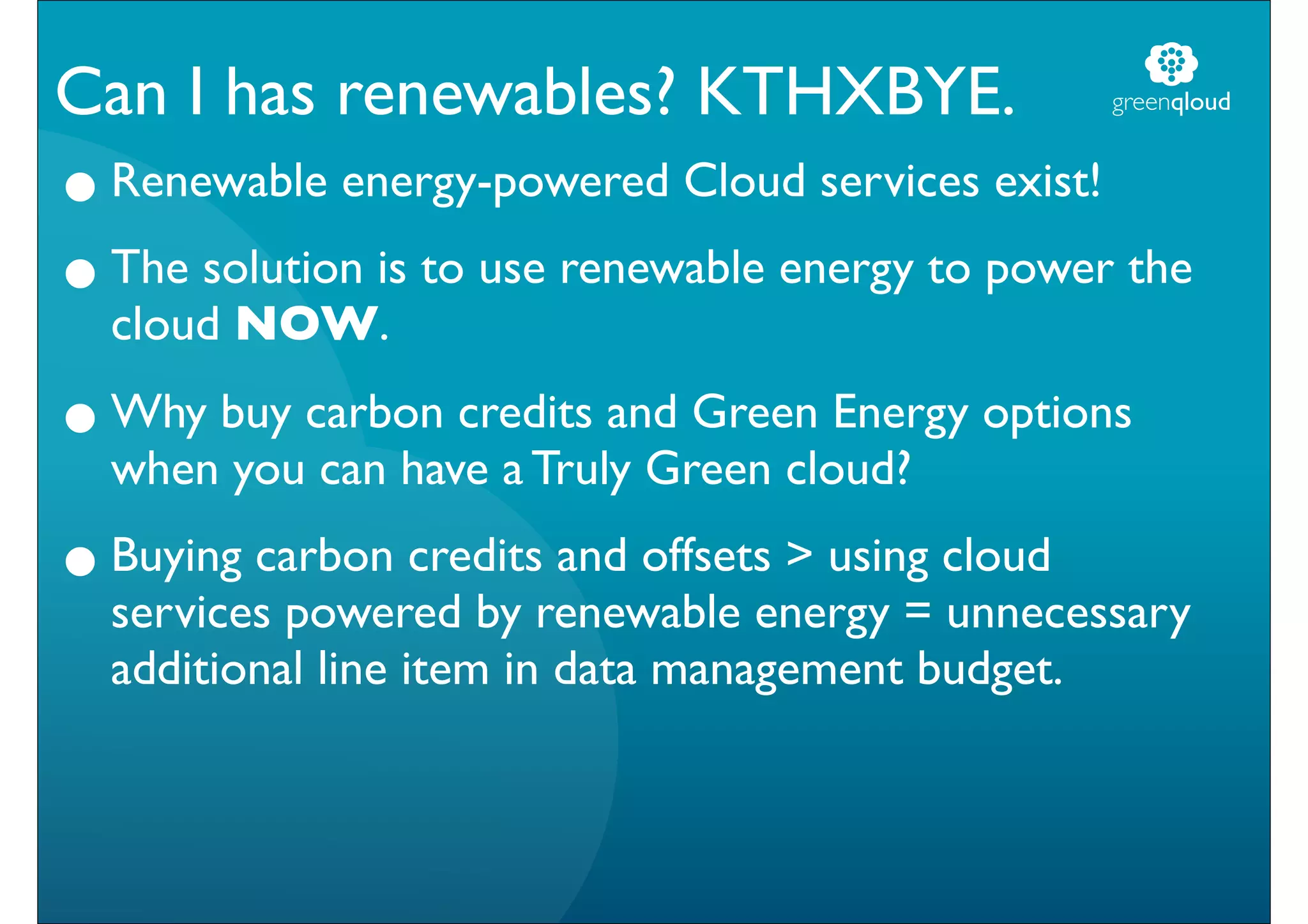 Can I has renewables? KTHXBYE.                      greenqloud


• Renewable energy-powered Cloud services exist!
• The solution is to use renewable energy to power the
  cloud NOW.

• Why buy carbon credits and Green Energy options
  when you can have a Truly Green cloud?

• Buying carbon creditsrenewable energy = cloud
  services powered by
                        and offsets > using
                                            unnecessary
  additional line item in data management budget.
 