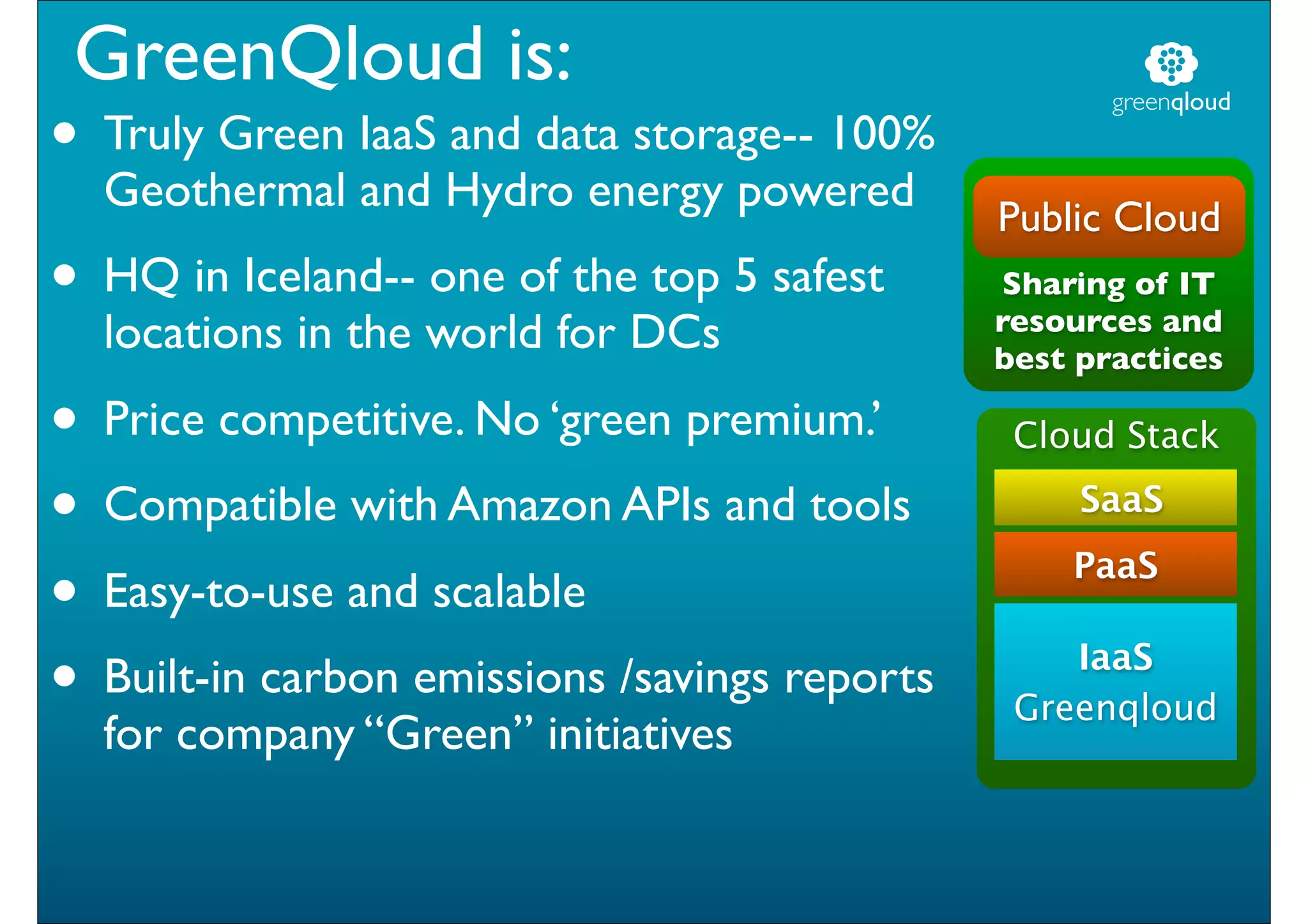 GreenQloud is:
• Truly Green IaaS and data storage-- 100%
                                                      greenqloud


  Geothermal and Hydro energy powered
                                               Public Cloud
• HQ in Iceland-- one of the top 5 safest      Sharing of IT
                                               resources and
  locations in the world for DCs               best practices

• Price competitive. No ‘green premium.’        Cloud Stack

• Compatible with Amazon APIs and tools             SaaS

• Easy-to-use and scalable                         PaaS


• Built-in carbon emissions /savings reports       IaaS
                                                Greenqloud
  for company “Green” initiatives
 