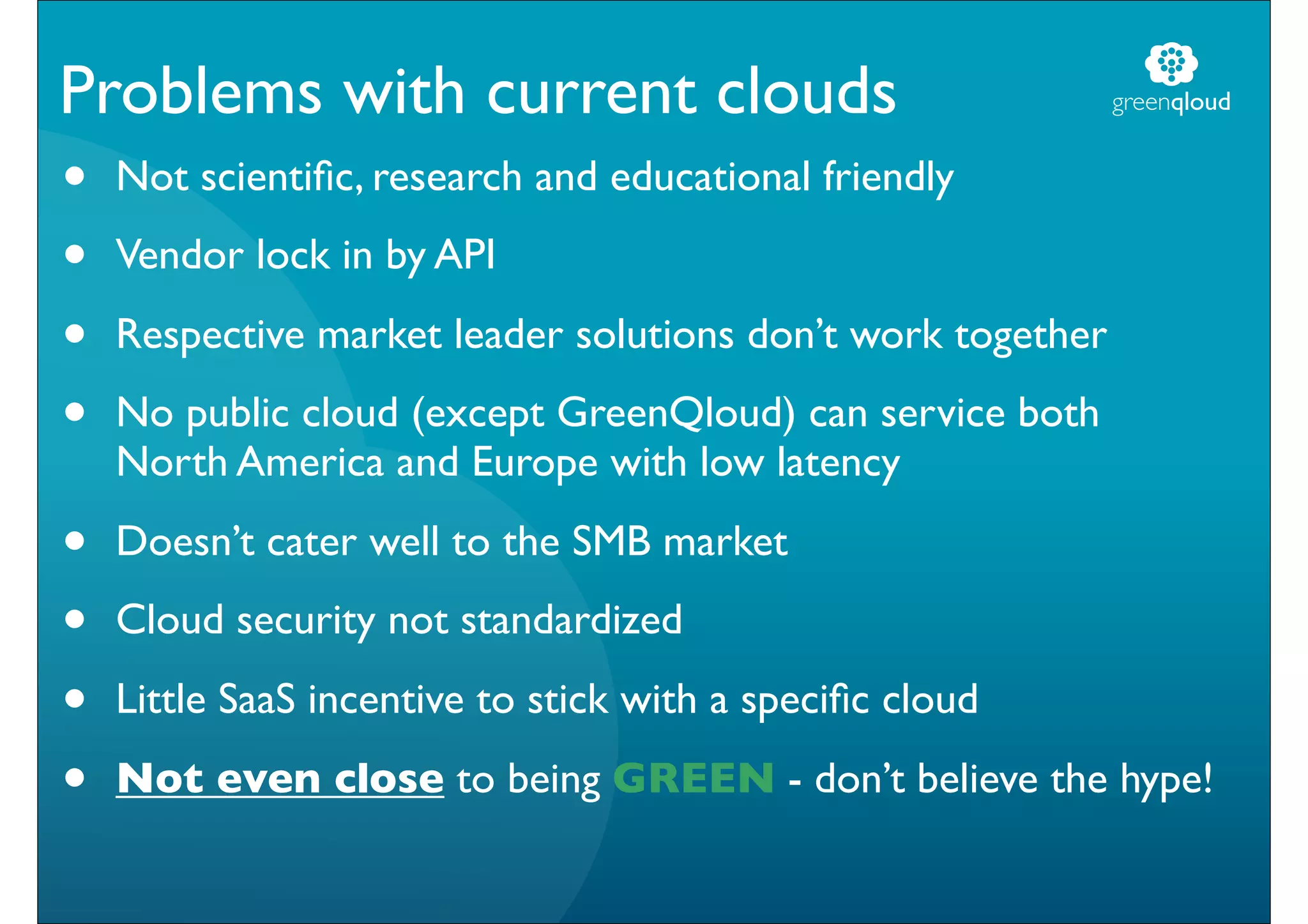 Problems with current clouds                                 greenqloud


•   Not scientiﬁc, research and educational friendly

•   Vendor lock in by API

•   Respective market leader solutions don’t work together

•   No public cloud (except GreenQloud) can service both
    North America and Europe with low latency

•   Doesn’t cater well to the SMB market

•   Cloud security not standardized

•   Little SaaS incentive to stick with a speciﬁc cloud

•   Not even close to being GREEN - don’t believe the hype!
 