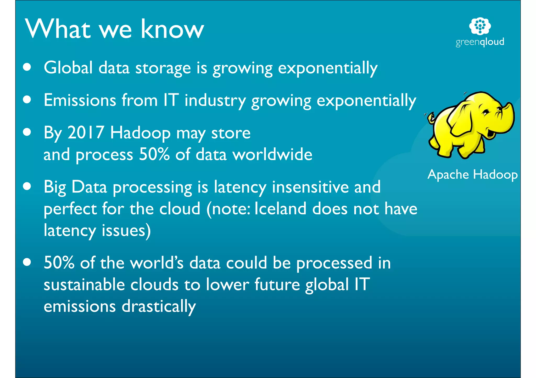 What we know                                                 greenqloud


•   Global data storage is growing exponentially
•   Emissions from IT industry growing exponentially
•   By 2017 Hadoop may store
    and process 50% of data worldwide
                                                         Apache Hadoop
•   Big Data processing is latency insensitive and
    perfect for the cloud (note: Iceland does not have
    latency issues)
•   50% of the world’s data could be processed in
    sustainable clouds to lower future global IT
    emissions drastically
 