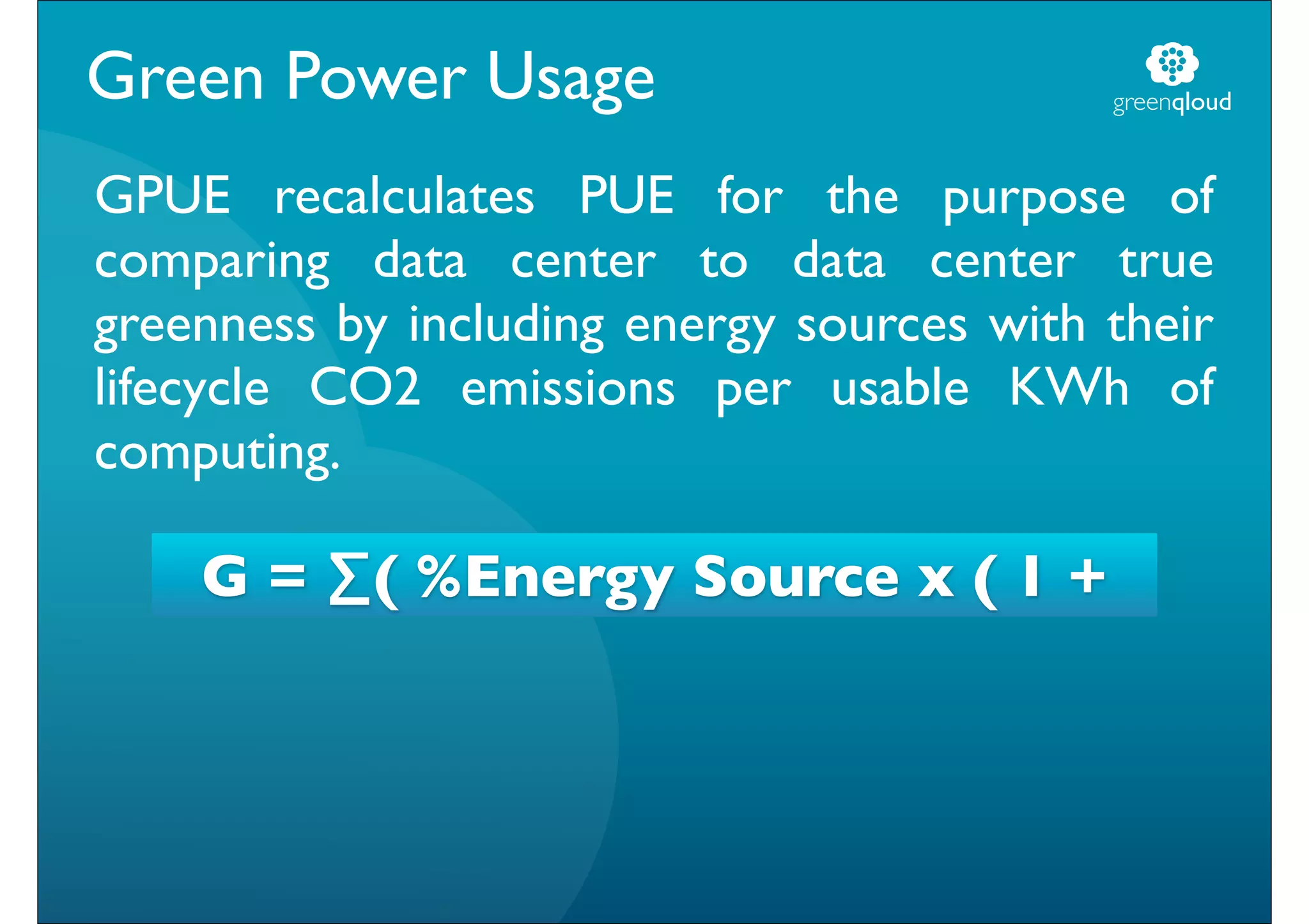 Green Power Usage                          greenqloud


GPUE recalculates PUE for the purpose of
comparing data center to data center true
greenness by including energy sources with their
lifecycle CO2 emissions per usable KWh of
computing.

    G = ∑( %Energy Source x ( 1 +
 