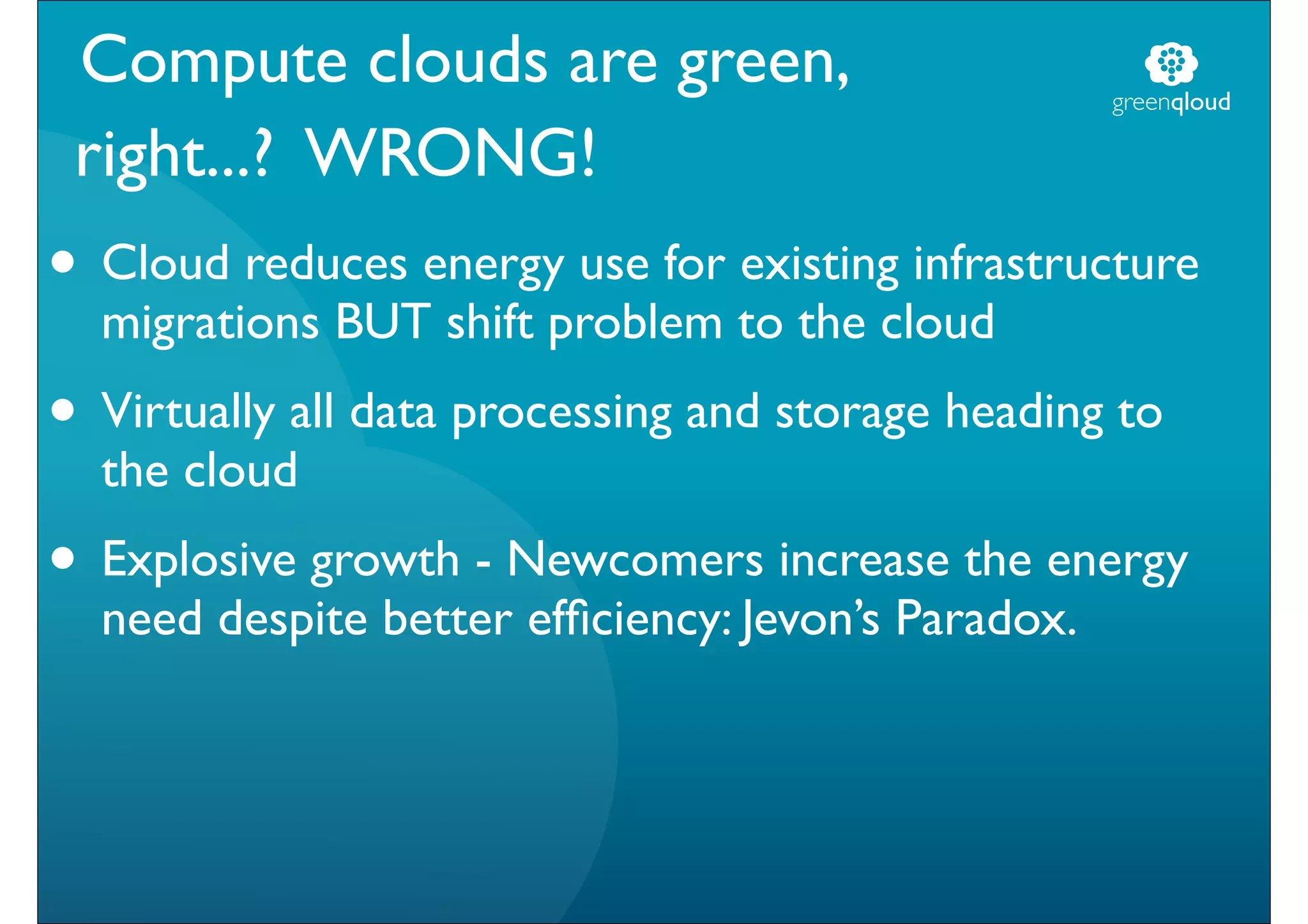 Compute clouds are green,                          greenqloud

 right...? WRONG!
• Cloud reduces energy use for existing infrastructure
  migrations BUT shift problem to the cloud
• Virtually all data processing and storage heading to
  the cloud
• Explosive growth - Newcomers increase the energy
  need despite better efﬁciency: Jevon’s Paradox.
 