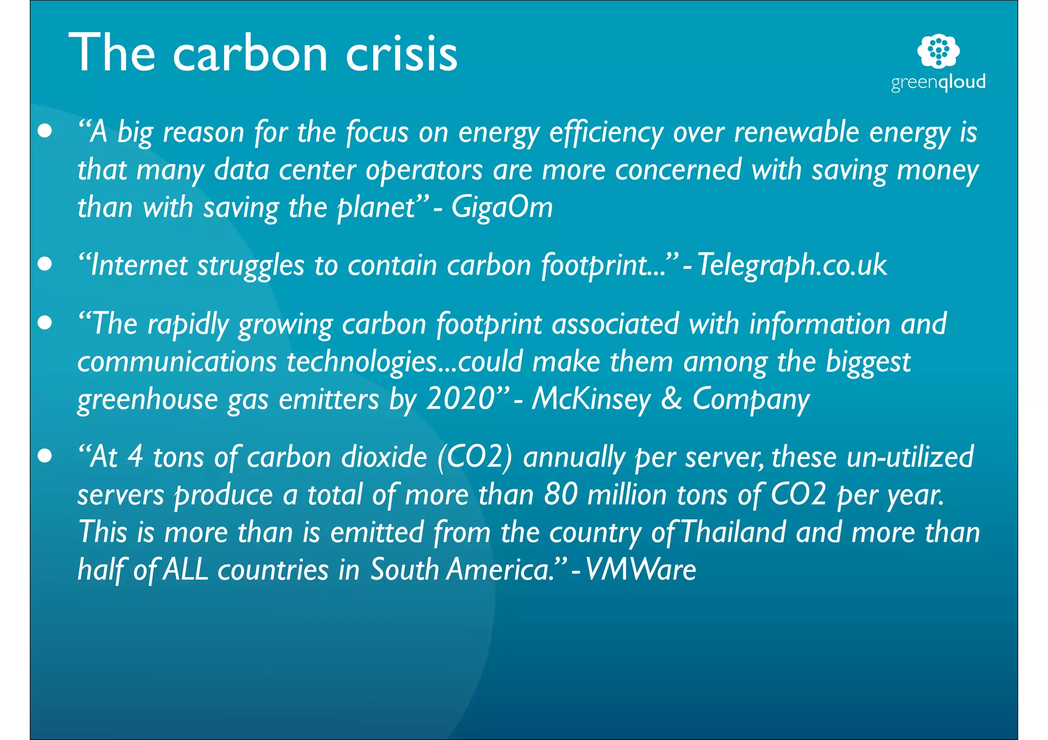 The carbon crisis                                                       greenqloud

•   “A big reason for the focus on energy efﬁciency over renewable energy is
    that many data center operators are more concerned with saving money
    than with saving the planet” - GigaOm
•   “Internet struggles to contain carbon footprint...” - Telegraph.co.uk

•   “The rapidly growing carbon footprint associated with information and
    communications technologies...could make them among the biggest
    greenhouse gas emitters by 2020” - McKinsey & Company
•   “At 4 tons of carbon dioxide (CO2) annually per server, these un-utilized
    servers produce a total of more than 80 million tons of CO2 per year.
    This is more than is emitted from the country of Thailand and more than
    half of ALL countries in South America.” - VMWare
 