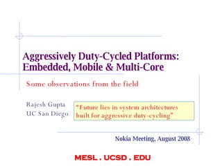 Aggressively Duty-Cycled Platforms:  Embedded, Mobile & Multi-Core Some observations from the field Rajesh Gupta UC San Diego mesl . ucsd . edu Nokia Meeting, August 2008 “ Future lies in system architectures built for aggressive duty-cycling” 