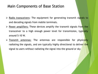 Main Components of Base Station
 Radio transceivers: The equipment for generating transmit signals to
and decoding signals from mobile terminals.
 Power amplifiers: These devices amplify the transmit signals from the
transceiver to a high enough power level for transmission, typically
around 5–10 W.
 Transmit antennas: The antennas are responsible for physically
radiating the signals, and are typically highly directional to deliver the
signal to users without radiating the signal into the ground or sky
 