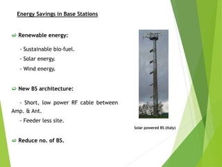  Renewable energy:
- Sustainable bio-fuel.
- Solar energy.
- Wind energy.
 New BS architecture:
- Short, low power RF cable between
Amp. & Ant.
- Feeder less site.
 Reduce no. of BS.
Solar powered BS (Italy)
Energy Savings in Base Stations
 
