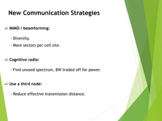 New Communication Strategies
 MIMO / beamforming:
- Diversity.
- More sectors per cell site.
 Cognitive radio:
- Find unused spectrum, BW traded off for power.
 Use a third node:
- Reduce effective transmission distance.
 