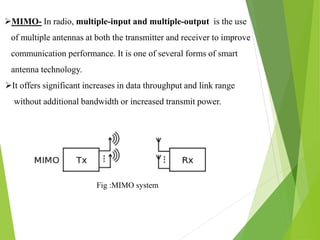 MIMO- In radio, multiple-input and multiple-output is the use
of multiple antennas at both the transmitter and receiver to improve
communication performance. It is one of several forms of smart
antenna technology.
It offers significant increases in data throughput and link range
without additional bandwidth or increased transmit power.
Fig :MIMO system
 