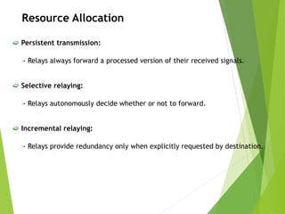 Resource Allocation
 Persistent transmission:
- Relays always forward a processed version of their received signals.
 Selective relaying:
- Relays autonomously decide whether or not to forward.
 Incremental relaying:
- Relays provide redundancy only when explicitly requested by destination.
 