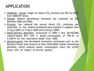 APPLICATION
 Vodafone – Group: target to reduce CO2 emissions by 50% by 2020,
from 2006/07 levels.
 Orange: Reduce greenhouse emissions per customer by 20%
between 2006 and 2020.
 Ericsson: has reduced the annual direct CO 2 emissions per
subscriber in the mobile broadband base stations it supplies from
31 kg in 2001 to 17 kg in 2005 and to 8 kg in 2007.
 Nokia Siemens Networks: announced in 2009 a new SM/WCDMA
cabinet-based BTS with a power consumption of 790 W, vs
4,100 W for the equivalent model from 2005.
 Alcatel-Lucent: has developed innovative techniques such as the
Dynamic Power Save feature on their GSM/EDGE mobile networking
portfolio, which reduces power consumption when the traffic
drops with no impact on service quality.
 