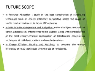 FUTURE SCOPE
 In Resource Allocation : study of the best combination of scheduling
techniques from an energy efficiency perspective across the range of
traffic loads experienced in future LTE networks.
 In Interference Management and Mitigation: more intelligent methods to
cancel adjacent cell interference to be studied, along with consideration
of the most energy-efficient combination of Interference cancellation
techniques at both base stations and mobile terminals.
 In Energy Efficient Routing and Multihop: to compare the energy
efficiency of relay techniques with the use of femtocells.
 