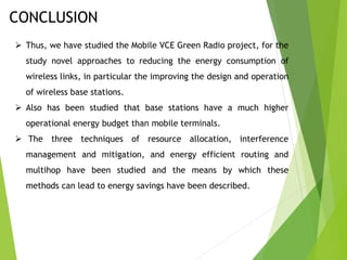 CONCLUSION
 Thus, we have studied the Mobile VCE Green Radio project, for the
study novel approaches to reducing the energy consumption of
wireless links, in particular the improving the design and operation
of wireless base stations.
 Also has been studied that base stations have a much higher
operational energy budget than mobile terminals.
 The three techniques of resource allocation, interference
management and mitigation, and energy efficient routing and
multihop have been studied and the means by which these
methods can lead to energy savings have been described.
 