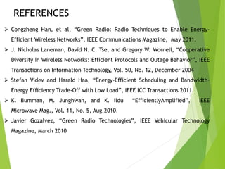 REFERENCES
 Congzheng Han, et al, “Green Radio: Radio Techniques to Enable Energy-
Efficient Wireless Networks”, IEEE Communications Magazine, May 2011.
 J. Nicholas Laneman, David N. C. Tse, and Gregory W. Wornell, “Cooperative
Diversity in Wireless Networks: Efficient Protocols and Outage Behavior”, IEEE
Transactions on Information Technology, Vol. 50, No. 12, December 2004
 Stefan Videv and Harald Haa, “Energy-Efficient Scheduling and Bandwidth–
Energy Efficiency Trade-Off with Low Load”, IEEE ICC Transactions 2011.
 K. Bumman, M. Junghwan, and K. Ildu “EfficientlyAmplified”, IEEE
Microwave Mag., Vol. 11, No. 5, Aug.2010.
 Javier Gozalvez, “Green Radio Technologies”, IEEE Vehicular Technology
Magazine, March 2010
 
