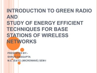 INTRODUCTION TO GREEN RADIO
AND
STUDY OF ENERGY EFFICIENT
TECHNIQUES FOR BASE
STATIONS OF WIRELESS
NETWORKS
PRESENTED BY:SHRUTI DASGUPTA
M.E. (E&TC) (MICROWAVE) SEM-I

 