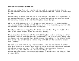 82ND	
  CAB	
  REDEPLOYMENT	
  INFORMATION:	
  

If	
  you	
  are	
  coming	
  from	
  out	
  of	
  state	
  and	
  you	
  need	
  to	
  purchase	
  airline	
  tickets	
  
please	
  note	
  that	
  arrival	
  dates	
  and	
  times	
  are	
  approximate	
  until	
  about	
  18	
  hours	
  from	
  
arrival.	
  

Approximately	
  72	
  hours	
  from	
  arrival	
  an	
  IRIS	
  message	
  alert	
  that	
  will	
  begin	
  “This	
  is	
  
an	
  IRIS	
  message	
  alert,	
  please	
  stand	
  by.”	
  A	
  second	
  message	
  is	
  sent	
  when	
  the	
  plane	
  
leaves	
  Manas,	
  message	
  3	
  is	
  sent	
  when	
  the	
  plane	
  leaves	
  Europe.	
  	
  

First	
  you	
  will	
  need	
  access	
  to	
  Ft.	
  Bragg.	
  In	
  order	
  to	
  access	
  Ft.	
  Bragg	
  you	
  will	
  
need	
  a	
  post	
  sticker	
  and	
  military	
  ID.	
  If	
  you	
  do	
  not	
  have	
  these	
  items,	
  your	
  car	
  will	
  
be	
  searched.	
  License	
  and	
  Registration	
  is	
  required.	
  

Second	
  you	
  will	
  access	
  Bragg	
  Army	
  Air	
  Field	
  (formerly	
  Pope	
  Army	
  Air	
  Field).	
  This	
  
gate	
  is	
  no	
  longer	
  a	
  check	
  point.	
  PLEASE	
  NOTE:	
  NO	
  PETS.	
  

Third	
  Green	
  Ramp	
  is	
  the	
  name	
  of	
  the	
  airfield	
  the	
  plane	
  will	
  be	
  arriving	
  at.	
  After	
  
the	
  plane	
  lands	
  at	
  Pope	
  Army	
  Airfield	
  (Green	
  Ramp),	
  the	
  Soldier’s	
  will	
  march	
  into	
  
the	
  hangar	
  and	
  families	
  will	
  have	
  15-­‐20	
  minutes	
  with	
  Soldier’s.	
  The	
  Soldier’s	
  will	
  
then	
  board	
  a	
  bus	
  and	
  travel	
  to	
  Simmons	
  Army	
  Airfield	
  for	
  the	
  Task	
  Force	
  Welcome	
  
Home	
  Ceremony.	
  	
  

Soldiers	
  will	
  then	
  turn	
  in	
  any	
  sensitive	
  items.	
  Families	
  are	
  welcome	
  at	
  either	
  
Pope	
  Army	
  Airfield	
  or	
  Simmons	
  Army	
  Airfield.	
  Allow	
  plenty	
  of	
  time	
  and	
  be	
  prepared	
  
to	
  wait	
  as	
  long	
  as	
  two	
  hours.	
  After	
  all	
  Soldier’s	
  and	
  sensitive	
  items	
  are	
  
accounted	
  for,	
  the	
  Soldier’s	
  will	
  be	
  released	
  to	
  go	
  home.
Please	
  feel	
  free	
  to	
  call	
  our	
  Operations	
  Command	
  at	
  910-­‐432-­‐3703	
  for	
  updates.	
  They	
  
are	
  open	
  24/7.
 