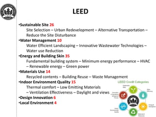 LEED
•Sustainable Site 26
Site Selection – Urban Redevelopment – Alternative Transportation –
Reduce the Site Disturbance
•Water Management 10
Water Efficient Landscaping – Innovative Wastewater Technologies –
Water use Reduction
•Energy and Building Skin 35
Fundamental building system – Minimum energy performance – HVAC
– Renewable energy – Green power
•Materials Use 14
Recycled contents – Building Reuse – Waste Management
•Indoor Environment Quality 15
Thermal comfort – Low Emitting Materials
– Ventilation Effectiveness – Daylight and views
•Design Innovation 6
•Local Environment 4
 