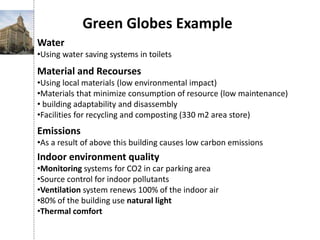 Green Globes Example
Water
•Using water saving systems in toilets
Material and Recourses
•Using local materials (low environmental impact)
•Materials that minimize consumption of resource (low maintenance)
• building adaptability and disassembly
•Facilities for recycling and composting (330 m2 area store)
Emissions
•As a result of above this building causes low carbon emissions
Indoor environment quality
•Monitoring systems for CO2 in car parking area
•Source control for indoor pollutants
•Ventilation system renews 100% of the indoor air
•80% of the building use natural light
•Thermal comfort
 