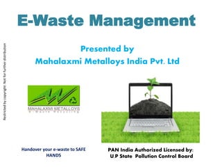E-Waste Management 
Presented by 
Mahalaxmi Metalloys India Pvt. Ltd 
PAN India Authorized Licensed by: 
U.P State Pollution Control Board 
Restricted by copyright: Not for further distribution 
Handover your e-waste to SAFE 
HANDS 
 