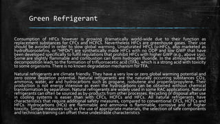 Green Refrigerant
Consumption of HFCs however is growing dramatically world-wide due to their function as
replacement substances for CFCs and HCFCs. Nevertheless HFCs are greenhouse gases. Their use
should be avoided in order to slow global warming. Unsaturated HFCs (u-HFCs, also marketed as
hydrofluoroolefins, or “HFOs”) are synthetically made HFCs with no ODP and low GWP that have
been developed specifically to fulfil regulations that prohibit HFCs with higher GWP (e.g., above 150).
Some are slightly flammable and combustion can form hydrogen fluoride. In the atmosphere their
decomposition leads to the formation of trifluoroacetic acid (TFA), which is a strong acid with toxicity
to some organisms.There is no known degradation mechanism forTFA.
Natural refrigerants are climate friendly. They have a very low or zero global warming potential and
zero ozone depletion potential. Natural refrigerants are the naturally occurring substances CO2,
ammonia, water, air and hydrocarbons such as propane, isobutene and propene/propylene. Their
production is not energy intensive as even the hydrocarbons can be obtained without chemical
transformation by separation. Natural refrigerants are widely used in some RAC applications. Natural
refrigerants can often be sourced as by-products from other processes. Recycling or disposal after use
in cooling systems is easier than with CFCs, HCFCs and HFCs. All natural refrigerants have
characteristics that require additional safety measures, compared to conventional CFCs, HCFCs and
HFCs. Hydrocarbons (HCs) are flammable and ammonia is flammable, corrosive and of higher
toxicity. Simple measures such as the use of appropriate materials, the selection of safe components
and technician training can offset these undesirable characteristics
 