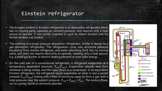 Einstein refrigerator
▪ The Einstein–Szilard or Einstein refrigerator is an absorption refrigerator which
has no moving parts, operates at constant pressure, and requires only a heat
source to operate. It was jointly invented in 1926 by Albert Einstein and his
former student Leó Szilárd.
▪ The machine is a single pressure absorption refrigerator, similar in design to a
gas absorption refrigerator. The refrigeration cycle uses ammonia pressure
equalizing fluid, butane refrigerant, and water absorbing fluid, has no moving
parts, and does not require electricity to operate, needing only a heat source,
e.g. a small gas burner or electric heating element or even solar energy.
▪ On the cold side of a conventional refrigerator, a refrigerant evaporates at a
temperature dependent pressure, 𝑃𝑟𝑒𝑓(𝑇𝑙𝑜𝑤). Evaporation absorbs heat from
whatever is being cooled, and the vapor flows to a compressor. In an equivalent
Einstein refrigerator, the refrigerant liquid evaporates at what is now a partial
pressure 𝑃𝑟𝑒𝑓(𝑇𝑙𝑜𝑤) mixing with a flow of ammonia vapor to form a gas with a
total pressure near the system pressure: 𝑃𝑟𝑒𝑓+ 𝑃𝑎𝑚𝑛 = 𝑃𝑠𝑦𝑠. The mixture flows,
not to a pump, but to an ammonia absorber.
 