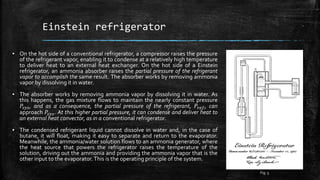 Einstein refrigerator
▪ On the hot side of a conventional refrigerator, a compressor raises the pressure
of the refrigerant vapor, enabling it to condense at a relatively high temperature
to deliver heat to an external heat exchanger. On the hot side of a Einstein
refrigerator, an ammonia absorber raises the partial pressure of the refrigerant
vapor to accomplish the same result. The absorber works by removing ammonia
vapor by dissolving it in water.
▪ The absorber works by removing ammonia vapor by dissolving it in water. As
this happens, the gas mixture flows to maintain the nearly constant pressure
𝑃𝑠𝑦𝑠, and as a consequence, the partial pressure of the refrigerant, 𝑃𝑟𝑒𝑓, can
approach 𝑃𝑠𝑦𝑠. At this higher partial pressure, it can condense and deliver heat to
an external heat convector, as in a conventional refrigerator.
▪ The condensed refrigerant liquid cannot dissolve in water and, in the case of
butane, it will float, making it easy to separate and return to the evaporator.
Meanwhile, the ammonia/water solution flows to an ammonia generator, where
the heat source that powers the refrigerator raises the temperature of the
solution, driving out the ammonia and providing the ammonia vapor that is the
other input to the evaporator.This is the operating principle of the system.
Fig. 5
 