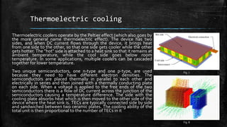 Thermoelectric cooling
Thermoelectric coolers operate by the Peltier effect (which also goes by
the more general name thermoelectric effect). The device has two
sides, and when DC current flows through the device, it brings heat
from one side to the other, so that one side gets cooler while the other
gets hotter. The "hot" side is attached to a heat sink so that it remains at
ambient temperature, while the cool side goes below room
temperature. In some applications, multiple coolers can be cascaded
together for lower temperature.
Two unique semiconductors, one n-type and one p-type, are used
because they need to have different electron densities. The
semiconductors are placed thermally in parallel to each other and
electrically in series and then joined with a thermally conducting plate
on each side. When a voltage is applied to the free ends of the two
semiconductors there is a flow of DC current across the junction of the
semiconductors causing a temperature difference. The side with the
cooling plate absorbs heat which is then moved to the other side of the
device where the heat sink is. TECs are typically connected side by side
and sandwiched between two ceramic plates. The cooling ability of the
total unit is then proportional to the number ofTECs in it
Fig. 7
Fig. 8
 