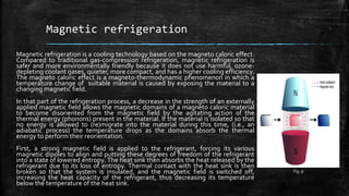 Magnetic refrigeration
Magnetic refrigeration is a cooling technology based on the magneto caloric effect.
Compared to traditional gas-compression refrigeration, magnetic refrigeration is
safer and more environmentally friendly because it does not use harmful, ozone-
depleting coolant gases, quieter, more compact, and has a higher cooling efficiency.
The magneto caloric effect is a magneto-thermodynamic phenomenon in which a
temperature change of suitable material is caused by exposing the material to a
changing magnetic field.
In that part of the refrigeration process, a decrease in the strength of an externally
applied magnetic field allows the magnetic domains of a magneto caloric material
to become disoriented from the magnetic field by the agitating action of the
thermal energy (phonons) present in the material. If the material is isolated so that
no energy is allowed to (re)migrate into the material during this time, (i.e., an
adiabatic process) the temperature drops as the domains absorb the thermal
energy to perform their reorientation.
First, a strong magnetic field is applied to the refrigerant, forcing its various
magnetic dipoles to align and putting these degrees of freedom of the refrigerant
into a state of lowered entropy. The heat sink then absorbs the heat released by the
refrigerant due to its loss of entropy. Thermal contact with the heat sink is then
broken so that the system is insulated, and the magnetic field is switched off,
increasing the heat capacity of the refrigerant, thus decreasing its temperature
below the temperature of the heat sink.
Fig. 9
 