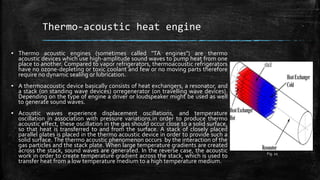 Thermo-acoustic heat engine
▪ Thermo acoustic engines (sometimes called "TA engines") are thermo
acoustic devices which use high-amplitude sound waves to pump heat from one
place to another. Compared to vapor refrigerators, thermoacoustic refrigerators
have no ozone-depleting or toxic coolant and few or no moving parts therefore
require no dynamic sealing or lubrication.
▪ A thermoacoustic device basically consists of heat exchangers, a resonator, and
a stack (on standing wave devices) orregenerator (on travelling wave devices).
Depending on the type of engine a driver or loudspeaker might be used as well
to generate sound waves.
▪ Acoustic waves experience displacement oscillations, and temperature
oscillation in association with pressure variations.in order to produce thermo
acoustic effect, these oscillation in the gas should occur close to a solid surface,
so that heat is transferred to and from the surface. A stack of closely placed
parallel plates is placed in the thermo acoustic device in order to provide such a
solid surface. The thermo acoustic phenomenon occurs by the interaction of the
gas particles and the stack plate. When large temperature gradients are created
across the stack, sound waves are generated. In the reverse case, the acoustic
work in order to create temperature gradient across the stack, which is used to
transfer heat from a low temperature medium to a high temperature medium.
Fig. 10
 