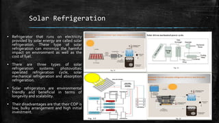 Solar Refrigeration
▪ Refrigerator that runs on electricity
provided by solar energy are called solar
refrigeration. These type of solar
refrigeration can minimize the harmful
impact on environment as well as the
cost of fuel.
▪ There are three types of solar
refrigeration systems: photovoltaic
operated refrigeration cycle, solar
mechanical refrigeration and absorption
refrigeration.
▪ Solar refrigerators are environmental
friendly and beneficial in terms of
longevity and scalability.
▪ Their disadvantages are that their COP is
low, bulky arrangement and high initial
investment.
 