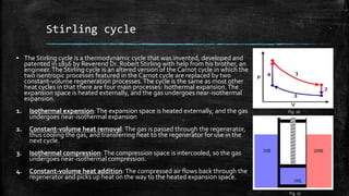 Stirling cycle
▪ The Stirling cycle is a thermodynamic cycle that was invented, developed and
patented in 1816 by Reverend Dr. Robert Stirling with help from his brother, an
engineer.The Stirling cycle is an altered version of the Carnot cycle in which the
two isentropic processes featured in the Carnot cycle are replaced by two
constant-volume regeneration processes.The cycle is the same as most other
heat cycles in that there are four main processes: Isothermal expansion.The
expansion space is heated externally, and the gas undergoes near-isothermal
expansion.
1. Isothermal expansion:The expansion space is heated externally, and the gas
undergoes near-isothermal expansion
2. Constant-volume heat removal:The gas is passed through the regenerator,
thus cooling the gas, and transferring heat to the regenerator for use in the
next cycle.
3. Isothermal compression:The compression space is intercooled, so the gas
undergoes near-isothermal compression.
4. Constant-volume heat addition:The compressed air flows back through the
regenerator and picks up heat on the way to the heated expansion space.
Fig. 16
Fig. 17
 