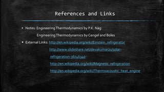 References and Links
▪ Notes: EngineeringThermodynamics by P.K. Nag
EngineeringThermodynamics by Cengel and Boles
 External Links: http://en.wikipedia.org/wiki/Einstein_refrigerator
http://www.slideshare.net/devakumar21/solar-
refrigeration-36746340
http://en.wikipedia.org/wiki/Magnetic_refrigeration
http://en.wikipedia.org/wiki/Thermoacoustic_heat_engine
 