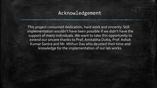 Acknowledgement
This project consumed dedication, hard work and sincerity. Still
implementation wouldn’t have been possible if we didn’t have the
support of many individuals. We want to take this opportunity to
extend our sincere thanks to Prof. Amitabha Dutta, Prof. Ashok
Kumar Santra and Mr. Mithun Das who devoted their time and
knowledge for the implementation of our lab works.
 