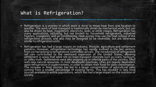What is Refrigeration?
▪ Refrigeration is a process in which work is done to move heat from one location to
another. The work of heat transport is traditionally driven by mechanical work, but can
also be driven by heat, magnetism, electricity, laser, or other means. Refrigeration has
many applications, including, but not limited to: household refrigerators, industrial
freezers, cryogenics, and air conditioning. Heat pumps may use the heat output of the
refrigeration process, and also may be designed to be reversible, but are otherwise
similar to refrigeration units.
▪ Refrigeration has had a large impact on industry, lifestyle, agriculture and settlement
patterns. However, refrigeration technology has rapidly evolved in the last century,
from ice harvesting to temperature-controlled rail cars. The introduction of refrigerated
rail cars contributed to the westward expansion of the United States, allowing
settlement in areas that were not on main transport channels such as rivers, harbours,
or valley trails. Settlements were also popping up in infertile parts of the country, filled
with new natural resources. In most developed countries, cities are heavily dependent
upon refrigeration in supermarkets, in order to obtain their food for daily consumption.
The increase in food sources has led to a larger concentration of agricultural sales
coming from a smaller percentage of existing farms. This has resulted in new food
sources available to entire populations, which has had a large impact on the nutrition of
society.
 