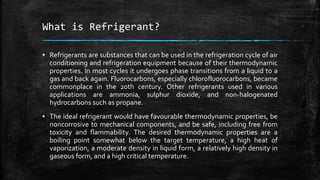 What is Refrigerant?
▪ Refrigerants are substances that can be used in the refrigeration cycle of air
conditioning and refrigeration equipment because of their thermodynamic
properties. In most cycles it undergoes phase transitions from a liquid to a
gas and back again. Fluorocarbons, especially chlorofluorocarbons, became
commonplace in the 20th century. Other refrigerants used in various
applications are ammonia, sulphur dioxide, and non-halogenated
hydrocarbons such as propane.
▪ The ideal refrigerant would have favourable thermodynamic properties, be
noncorrosive to mechanical components, and be safe, including free from
toxicity and flammability. The desired thermodynamic properties are a
boiling point somewhat below the target temperature, a high heat of
vaporization, a moderate density in liquid form, a relatively high density in
gaseous form, and a high critical temperature.
 
