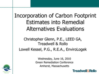 Incorporation of Carbon Footprint Estimates into Remedial Alternatives Evaluations Christopher Glenn, P.E., LEED GA, Treadwell & Rollo Lowell Kessel, P.G., R.E.A., EnviroLogek Wednesday, June 16, 2010 Green Remediation Conference Amherst, Massachusetts 