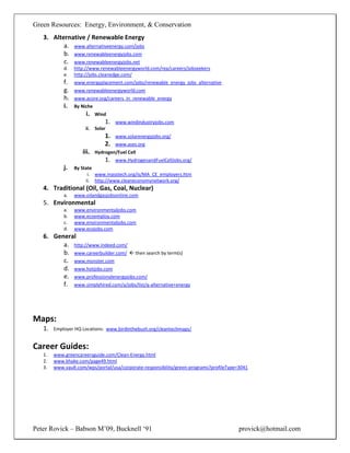 Green Resources: Energy, Environment, & Conservation
   3. Alternative / Renewable Energy
          a. www.alternativeenergy.com/jobs
          b. www.renewableenergyjobs.com
          c. www.renewableenergyjobs.net
            d.   http://www.renewableenergyworld.com/rea/careers/jobseekers
            e.   http://jobs.cleanedge.com/
            f.   www.energyplacement.com/jobs/renewable_energy_jobs_alternative
            g.   www.renewableenergyworld.com
            h.   www.acore.org/careers_in_renewable_energy
            i.   By Niche
                      i.    Wind
                                1.   www.windindustryjobs.com
                      ii.   Solar
                                1.   www.solarenergyjobs.org/
                                2.   www.ases.org
                    iii.    Hydrogen/Fuel Cell
                                1.   www.HydrogenandFuelCellJobs.org/
            j.   By State
                       i. www.masstech.org/is/MA_CE_employers.htm
                      ii. http://www.cleaneconomynetwork.org/
   4. Traditional (Oil, Gas, Coal, Nuclear)
            a.   www.oilandgasjobsonline.com
   5. Environmental
            a.   www.environmentaljobs.com
            b.   www.ecoemploy.com
            c.   www.environmentaljobs.com
            d.   www.ecojobs.com
   6. General
         a. http://www.indeed.com/
         b. www.careerbuilder.com/  then search by term(s)
         c. www.monster.com
         d. www.hotjobs.com
         e. www.professionalenergyjobs.com/
         f. www.simplyhired.com/a/jobs/list/q-alternative+energy




Maps:
   1.   Employer HQ Locations: www.birdinthebush.org/cleantechmaps/


Career Guides:
   1.   www.greencareersguide.com/Clean-Energy.html
   2.   www.khake.com/page49.html
   3.   www.vault.com/wps/portal/usa/corporate-responsibility/green-programs?profileType=3041




Peter Rovick – Babson M’09, Bucknell ‘91                                                 provick@hotmail.com
 