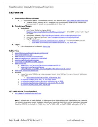 Green Resources: Energy, Environment, & Conservation


Environment

   1. Environmental Consciousness:
            a.   E2 – The Economies of Being Environmentally Conscious (PBS television series) http://www.pbs.org/e2/index.html
                       i. This great evolving television series is categorized into themes including design, energy, transport, etc.
                           Free video trailers & episode excerpts available via the above link.
   2. Architecture/Design:
            a.   Green Roofs:
                       i.    Green Roofs - Cooling Los Angeles (2006):
                             http://www.fypower.org/pdf/LA_GreenRoofsResourceGuide.pdf <-- detailed PDF produced by the City of
                             Los Angeles -
                       ii.   Environment This Week: http://www.ArchitectureWeek.com/2010/0623/environment.html
                      iii.   Green Roof - Awards of Excellence: http://www.greenroofplants.com/media_booklet.pdf
                      iv.    Gap HQ in San Bruno:
                                  1. http://www.greenroofs.com/projects/pview.php?id=26 <-- lists Designers/Manufacturers
                                  2. http://www.greatbuildings.com/buildings/Gap_Offices_in_San_Bruno.html
   4. Legal:
            a.   CLF – Conservation Law Foundation: www.clf.org


Public Policy
   1.   www.whitehouse.gov/issues/energy_and_environment/
   2.   www.energycommission.org/
   3.   www.ieeeusa.org/volunteers/committees/epc/
   4.   www.nationalaglawcenter.org/assets/crs/RL33588.pdf
   5.   www.iea.org/Textbase/pm/grindex.aspx
   6.   www.energy.gov/about/timeline1939-1950.htm
   7.   www.recovery.gov
            a. www.recovery.gov/?q=content/agency-summary&agency_code=89
            b. www.recovery.gov/?q=content/agency-
                 summary&agency_code=89#TB_inline?height=240&width=400&inlineId=tb_external
   8.   www.energy.gov/recovery/funding.htm
   9.   Wikipedia:
            a. Energy Policy Act of 2005, Energy Independence and Security Act of 2007, and Emergency Economic Stabilization
                 Act of 2008
                        i. en.wikipedia.org/wiki/List_of_United_States_Energy_Acts
            b. en.wikipedia.org/wiki/Energy_policy_of_the_United_States
            c. en.wikipedia.org/wiki/Emergency_Economic_Stabilization_Act_of_2008
            d. en.wikipedia.org/wiki/Energy_Independence_and_Security_Act_of_2007
            e. en.wikipedia.org/wiki/Energy_Policy_Act_of_2005



ISO 14000: Global Green Standards
   1.   http://www.iisd.org/greenstand/default.htm



        ABOUT: Peter has been an ardent volunteer for organizations in the green space including The Wellesley Trails Committee,
        The Wellesley Conservation Council, The Babson Alumni Green Forum (Chair 2009-2012), and The Charles River Watershed
        Association (CRWA). He also leads the “WGBH Green Tour” of WGBH LEED –certified TV (PBS) & radio studios (NPR/PRI).




Peter Rovick – Babson M’09, Bucknell ‘91                                                        provick@hotmail.com
 