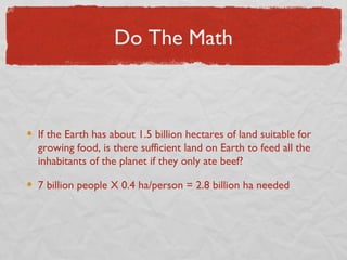 Do The Math



If the Earth has about 1.5 billion hectares of land suitable for
growing food, is there sufficient land on Earth to feed all the
inhabitants of the planet if they only ate beef?

7 billion people X 0.4 ha/person = 2.8 billion ha needed
 