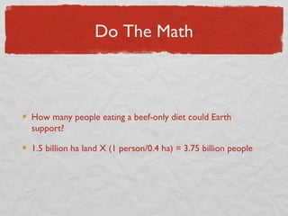 Do The Math



How many people eating a beef-only diet could Earth
support?

1.5 billion ha land X (1 person/0.4 ha) = 3.75 billion people
 