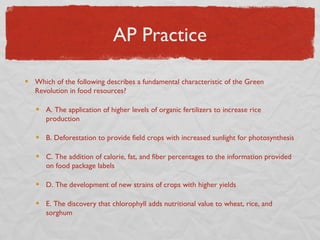 AP Practice

Which of the following describes a fundamental characteristic of the Green
Revolution in food resources?

   A. The application of higher levels of organic fertilizers to increase rice
   production

   B. Deforestation to provide field crops with increased sunlight for photosynthesis

   C. The addition of calorie, fat, and fiber percentages to the information provided
   on food package labels

   D. The development of new strains of crops with higher yields

   E. The discovery that chlorophyll adds nutritional value to wheat, rice, and
   sorghum
 