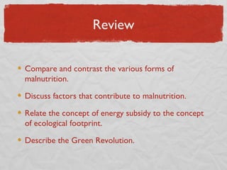 Review

Compare and contrast the various forms of
malnutrition.

Discuss factors that contribute to malnutrition.

Relate the concept of energy subsidy to the concept
of ecological footprint.

Describe the Green Revolution.
 