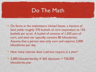 Do The Math

On farms in the midwestern United States, a hectare of
land yields roughly 370 bushels of corn (equivalent to 150
bushels per acre). A bushel of consists of 1,250 ears of
corn, and each ear typically contains 80 kilocalories.
Assume that a person eats only corn and requires 2,000
kilocalories per day.

How many calories does a person require in a year?

2,000 kilocalories/day X 365 days/year = 730,000
kilocalories.year
 