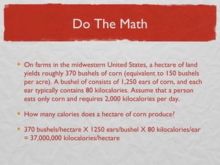 Do The Math

On farms in the midwestern United States, a hectare of land
yields roughly 370 bushels of corn (equivalent to 150 bushels
per acre). A bushel of consists of 1,250 ears of corn, and each
ear typically contains 80 kilocalories. Assume that a person
eats only corn and requires 2,000 kilocalories per day.

How many calories does a hectare of corn produce?

370 bushels/hectare X 1250 ears/bushel X 80 kilocalories/ear
= 37,000,000 kilocalories/hectare
 