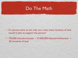 Do The Math



If a person were to eat only corn, how many hectares of land
would it take to support the person?

730,000 kilocalories/year ÷ 37,000,000 kilocalories/hectare =
.02 hectares of land
 